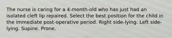 The nurse is caring for a 4-month-old who has just had an isolated cleft lip repaired. Select the best position for the child in the immediate post-operative period. Right side-lying. Left side-lying. Supine. Prone.