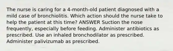 The nurse is caring for a 4-month-old patient diagnosed with a mild case of bronchiolitis. Which action should the nurse take to help the patient at this time? ANSWER Suction the nose frequently, especially before feeding. Administer antibiotics as prescribed. Use an inhaled bronchodilator as prescribed. Administer palivizumab as prescribed.