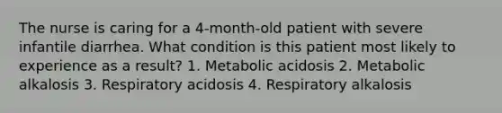 The nurse is caring for a 4-month-old patient with severe infantile diarrhea. What condition is this patient most likely to experience as a result? 1. Metabolic acidosis 2. Metabolic alkalosis 3. Respiratory acidosis 4. Respiratory alkalosis