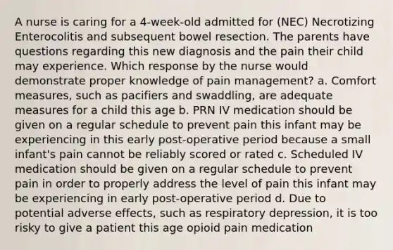 A nurse is caring for a 4-week-old admitted for (NEC) Necrotizing Enterocolitis and subsequent bowel resection. The parents have questions regarding this new diagnosis and the pain their child may experience. Which response by the nurse would demonstrate proper knowledge of pain management? a. Comfort measures, such as pacifiers and swaddling, are adequate measures for a child this age b. PRN IV medication should be given on a regular schedule to prevent pain this infant may be experiencing in this early post-operative period because a small infant's pain cannot be reliably scored or rated c. Scheduled IV medication should be given on a regular schedule to prevent pain in order to properly address the level of pain this infant may be experiencing in early post-operative period d. Due to potential adverse effects, such as respiratory depression, it is too risky to give a patient this age opioid pain medication