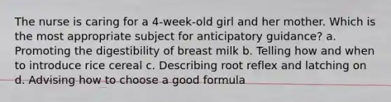 The nurse is caring for a 4-week-old girl and her mother. Which is the most appropriate subject for anticipatory guidance? a. Promoting the digestibility of breast milk b. Telling how and when to introduce rice cereal c. Describing root reflex and latching on d. Advising how to choose a good formula