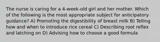 The nurse is caring for a 4-week-old girl and her mother. Which of the following is the most appropriate subject for anticipatory guidance? A) Promoting the digestibility of breast milk B) Telling how and when to introduce rice cereal C) Describing root reflex and latching on D) Advising how to choose a good formula