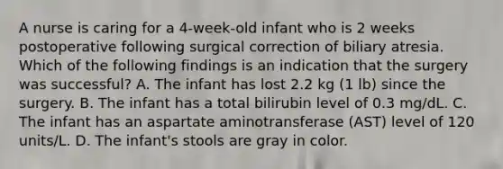 A nurse is caring for a 4-week-old infant who is 2 weeks postoperative following surgical correction of biliary atresia. Which of the following findings is an indication that the surgery was successful? A. The infant has lost 2.2 kg (1 lb) since the surgery. B. The infant has a total bilirubin level of 0.3 mg/dL. C. The infant has an aspartate aminotransferase (AST) level of 120 units/L. D. The infant's stools are gray in color.