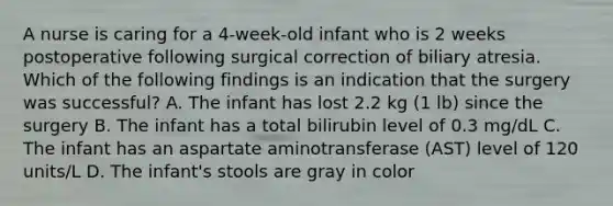 A nurse is caring for a 4-week-old infant who is 2 weeks postoperative following surgical correction of biliary atresia. Which of the following findings is an indication that the surgery was successful? A. The infant has lost 2.2 kg (1 lb) since the surgery B. The infant has a total bilirubin level of 0.3 mg/dL C. The infant has an aspartate aminotransferase (AST) level of 120 units/L D. The infant's stools are gray in color