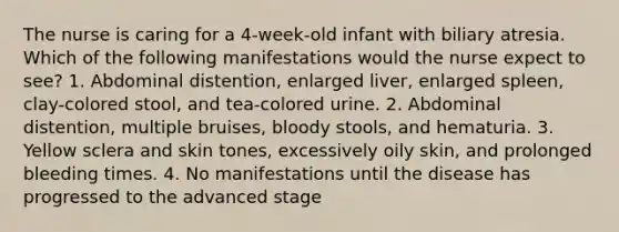 The nurse is caring for a 4-week-old infant with biliary atresia. Which of the following manifestations would the nurse expect to see? 1. Abdominal distention, enlarged liver, enlarged spleen, clay-colored stool, and tea-colored urine. 2. Abdominal distention, multiple bruises, bloody stools, and hematuria. 3. Yellow sclera and skin tones, excessively oily skin, and prolonged bleeding times. 4. No manifestations until the disease has progressed to the advanced stage