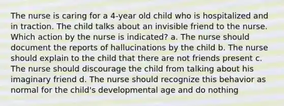 The nurse is caring for a 4-year old child who is hospitalized and in traction. The child talks about an invisible friend to the nurse. Which action by the nurse is indicated? a. The nurse should document the reports of hallucinations by the child b. The nurse should explain to the child that there are not friends present c. The nurse should discourage the child from talking about his imaginary friend d. The nurse should recognize this behavior as normal for the child's developmental age and do nothing