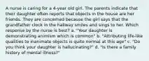 A nurse is caring for a 4-year old girl. The parents indicate that their daughter often reports that objects in the house are her friends. They are concerned because the girl says that the grandfather clock in the hallway smiles and sings to her. Which response by the nurse is best? a. "Your daughter is demonstrating animism which is common" b. "Attributing life-like qualities to inanimate objects is quite normal at this age" c. "Do you think your daughter is hallucinating?" d. "Is there a family history of mental illness?"