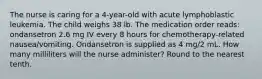 The nurse is caring for a 4-year-old with acute lymphoblastic leukemia. The child weighs 38 lb. The medication order reads: ondansetron 2.6 mg IV every 8 hours for chemotherapy-related nausea/vomiting. Ondansetron is supplied as 4 mg/2 mL. How many milliliters will the nurse administer? Round to the nearest tenth.