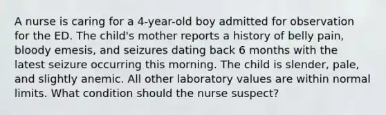 A nurse is caring for a 4-year-old boy admitted for observation for the ED. The child's mother reports a history of belly pain, bloody emesis, and seizures dating back 6 months with the latest seizure occurring this morning. The child is slender, pale, and slightly anemic. All other laboratory values are within normal limits. What condition should the nurse suspect?