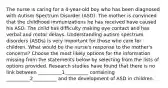 The nurse is caring for a 4-year-old boy who has been diagnosed with Autism Spectrum Disorder (ASD). The mother is convinced that the childhood immunizations he has received have caused his ASD. The child has difficulty making eye contact and has verbal and motor delays. Understanding autism spectrum disorders (ASDs) is very important for those who care for children. What would be the nurse's response to the mother's concerns? Choose the most likely options for the information missing from the statements below by selecting from the lists of options provided. Research studies have found that there is no link between __________1__________ containing __________2__________ and the development of ASD in children.