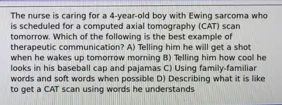 The nurse is caring for a 4-year-old boy with Ewing sarcoma who is scheduled for a computed axial tomography (CAT) scan tomorrow. Which of the following is the best example of therapeutic communication? A) Telling him he will get a shot when he wakes up tomorrow morning B) Telling him how cool he looks in his baseball cap and pajamas C) Using family-familiar words and soft words when possible D) Describing what it is like to get a CAT scan using words he understands