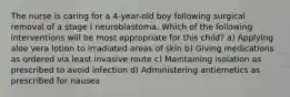 The nurse is caring for a 4-year-old boy following surgical removal of a stage I neuroblastoma. Which of the following interventions will be most appropriate for this child? a) Applying aloe vera lotion to irradiated areas of skin b) Giving medications as ordered via least invasive route c) Maintaining isolation as prescribed to avoid infection d) Administering antiemetics as prescribed for nausea