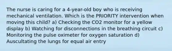 The nurse is caring for a 4-year-old boy who is receiving mechanical ventilation. Which is the PRIORITY intervention when moving this child? a) Checking the CO2 monitor for a yellow display b) Watching for disconnections in the breathing circuit c) Monitoring the pulse oximeter for oxygen saturation d) Auscultating the lungs for equal air entry