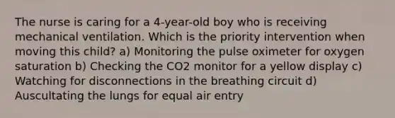 The nurse is caring for a 4-year-old boy who is receiving mechanical ventilation. Which is the priority intervention when moving this child? a) Monitoring the pulse oximeter for oxygen saturation b) Checking the CO2 monitor for a yellow display c) Watching for disconnections in the breathing circuit d) Auscultating the lungs for equal air entry