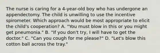 The nurse is caring for a 4-year-old boy who has undergone an appendectomy. The child is unwilling to use the incentive spirometer. Which approach would be most appropriate to elicit the child's cooperation? A. "You must blow in this or you might get pneumonia." B. "If you don't try, I will have to get the doctor." C. "Can you cough for me please?" D. "Let's blow this cotton ball across the tray."