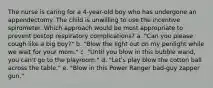 The nurse is caring for a 4-year-old boy who has undergone an appendectomy. The child is unwilling to use the incentive spirometer. Which approach would be most appropriate to prevent postop respiratory complications? a. "Can you please cough like a big boy?" b. "Blow the light out on my penlight while we wait for your mom." c. "Until you blow in this bubble wand, you can't go to the playroom." d. "Let's play blow the cotton ball across the table." e. "Blow in this Power Ranger bad-guy zapper gun."