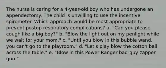 The nurse is caring for a 4-year-old boy who has undergone an appendectomy. The child is unwilling to use the incentive spirometer. Which approach would be most appropriate to prevent postop respiratory complications? a. "Can you please cough like a big boy?" b. "Blow the light out on my penlight while we wait for your mom." c. "Until you blow in this bubble wand, you can't go to the playroom." d. "Let's play blow the cotton ball across the table." e. "Blow in this Power Ranger bad-guy zapper gun."