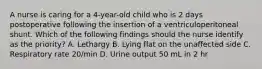 A nurse is caring for a 4-year-old child who is 2 days postoperative following the insertion of a ventriculoperitoneal shunt. Which of the following findings should the nurse identify as the priority? A. Lethargy B. Lying flat on the unaffected side C. Respiratory rate 20/min D. Urine output 50 mL in 2 hr