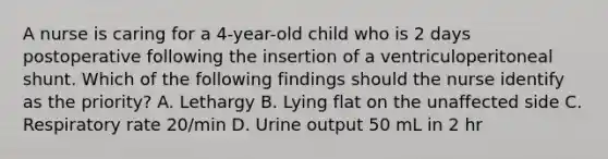 A nurse is caring for a 4-year-old child who is 2 days postoperative following the insertion of a ventriculoperitoneal shunt. Which of the following findings should the nurse identify as the priority? A. Lethargy B. Lying flat on the unaffected side C. Respiratory rate 20/min D. Urine output 50 mL in 2 hr