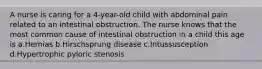 A nurse is caring for a 4-year-old child with abdominal pain related to an intestinal obstruction. The nurse knows that the most common cause of intestinal obstruction in a child this age is a.Hernias b.Hirschsprung disease c.Intussusception d.Hypertrophic pyloric stenosis