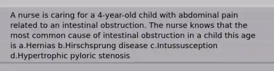 A nurse is caring for a 4-year-old child with abdominal pain related to an intestinal obstruction. The nurse knows that the most common cause of intestinal obstruction in a child this age is a.Hernias b.Hirschsprung disease c.Intussusception d.Hypertrophic pyloric stenosis