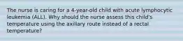 The nurse is caring for a 4-year-old child with acute lymphocytic leukemia (ALL). Why should the nurse assess this child's temperature using the axillary route instead of a rectal temperature?