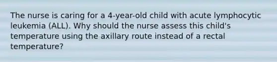 The nurse is caring for a 4-year-old child with acute lymphocytic leukemia (ALL). Why should the nurse assess this child's temperature using the axillary route instead of a rectal temperature?