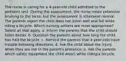 The nurse is caring for a 4-year-old child admitted to the pediatric unit. During the assessment, the nurse notes extensive bruising to the torso, but the assessment is otherwise normal. The parents report the child does not listen well and fell while riding a bicycle. Which nursing actions are most appropriate? Select all that apply. a. Inform the parents that the child should listen better. b. Question the parents about how long the child has had the bicycle. c. Remind the parents that 4-year-olds have trouble following directions. d. Ask the child about the injury when they are not in the parent's presence. e. Ask the parents which safety equipment the child wears while riding a bicycle.