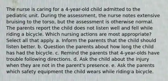 The nurse is caring for a 4-year-old child admitted to the pediatric unit. During the assessment, the nurse notes extensive bruising to the torso, but the assessment is otherwise normal. The parents report the child does not listen well and fell while riding a bicycle. Which nursing actions are most appropriate? Select all that apply. a. Inform the parents that the child should listen better. b. Question the parents about how long the child has had the bicycle. c. Remind the parents that 4-year-olds have trouble following directions. d. Ask the child about the injury when they are not in the parent's presence. e. Ask the parents which safety equipment the child wears while riding a bicycle.