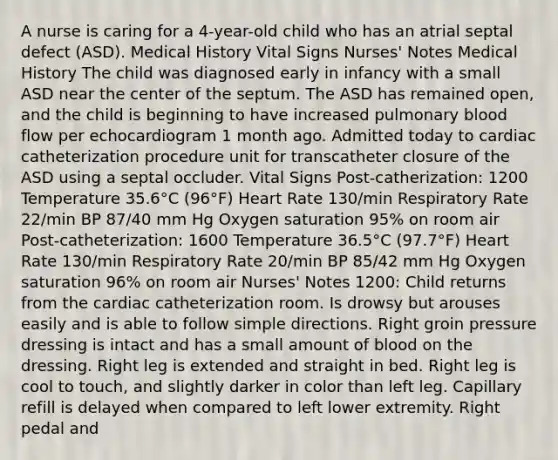 A nurse is caring for a 4-year-old child who has an atrial septal defect (ASD). Medical History Vital Signs Nurses' Notes Medical History The child was diagnosed early in infancy with a small ASD near the center of the septum. The ASD has remained open, and the child is beginning to have increased pulmonary blood flow per echocardiogram 1 month ago. Admitted today to cardiac catheterization procedure unit for transcatheter closure of the ASD using a septal occluder. Vital Signs Post-catherization: 1200 Temperature 35.6°C (96°F) Heart Rate 130/min Respiratory Rate 22/min BP 87/40 mm Hg Oxygen saturation 95% on room air Post-catheterization: 1600 Temperature 36.5°C (97.7°F) Heart Rate 130/min Respiratory Rate 20/min BP 85/42 mm Hg Oxygen saturation 96% on room air Nurses' Notes 1200: Child returns from the cardiac catheterization room. Is drowsy but arouses easily and is able to follow simple directions. Right groin pressure dressing is intact and has a small amount of blood on the dressing. Right leg is extended and straight in bed. Right leg is cool to touch, and slightly darker in color than left leg. Capillary refill is delayed when compared to left lower extremity. Right pedal and