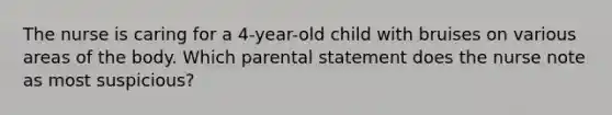 The nurse is caring for a 4-year-old child with bruises on various areas of the body. Which parental statement does the nurse note as most suspicious?