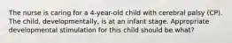 The nurse is caring for a 4-year-old child with cerebral palsy (CP). The child, developmentally, is at an infant stage. Appropriate developmental stimulation for this child should be what?