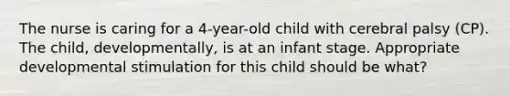 The nurse is caring for a 4-year-old child with cerebral palsy (CP). The child, developmentally, is at an infant stage. Appropriate developmental stimulation for this child should be what?