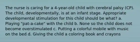 The nurse is caring for a 4-year-old child with cerebral palsy (CP). The child, developmentally, is at an infant stage. Appropriate developmental stimulation for this child should be what? a. Playing "pat-a-cake" with the child b. None so the child does not become overstimulated c. Putting a colorful mobile with music on the bed d. Giving the child a coloring book and crayons
