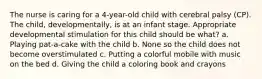 The nurse is caring for a 4-year-old child with cerebral palsy (CP). The child, developmentally, is at an infant stage. Appropriate developmental stimulation for this child should be what? a. Playing pat-a-cake with the child b. None so the child does not become overstimulated c. Putting a colorful mobile with music on the bed d. Giving the child a coloring book and crayons