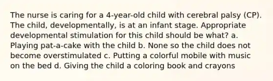 The nurse is caring for a 4-year-old child with cerebral palsy (CP). The child, developmentally, is at an infant stage. Appropriate developmental stimulation for this child should be what? a. Playing pat-a-cake with the child b. None so the child does not become overstimulated c. Putting a colorful mobile with music on the bed d. Giving the child a coloring book and crayons