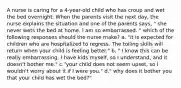 A nurse is caring for a 4-year-old child who has croup and wet the bed overnight. When the parents visit the next day, the nurse explains the situation and one of the parents says, " she never wets the bed at home. I am so embarrassed. " which of the following responses should the nurse make? a. "it is expected for children who are hospitalized to regress. The toiling skills will return when your child is feeling better." b. " I know this can be really embarrassing. I have kids myself, so I understand, and it doesn't bother me." c."your child does not seem upset, so I wouldn't worry about it if I were you." d." why does it bother you that your child has wet the bed?"