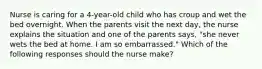 Nurse is caring for a 4-year-old child who has croup and wet the bed overnight. When the parents visit the next day, the nurse explains the situation and one of the parents says, "she never wets the bed at home. I am so embarrassed." Which of the following responses should the nurse make?