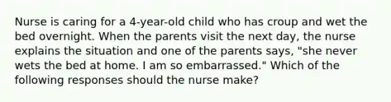 Nurse is caring for a 4-year-old child who has croup and wet the bed overnight. When the parents visit the next day, the nurse explains the situation and one of the parents says, "she never wets the bed at home. I am so embarrassed." Which of the following responses should the nurse make?