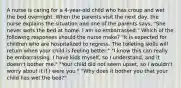 A nurse is caring for a 4-year-old child who has croup and wet the bed overnight. When the parents visit the next day, the nurse explains the situation and one of the parents says, "She never wets the bed at home. I am so embarrassed." Which of the following responses should the nurse make? "It is expected for children who are hospitalized to regress. The toileting skills will return when your child is feeling better." "I know this can really be embarrassing. I have kids myself, so I understand, and it doesn't bother me." "Your child did not seem upset, so I wouldn't worry about it if I were you." "Why does it bother you that your child has wet the bed?"