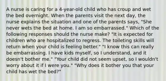 A nurse is caring for a 4-year-old child who has croup and wet the bed overnight. When the parents visit the next day, the nurse explains the situation and one of the parents says, "She never wets the bed at home. I am so embarrassed." Which of the following responses should the nurse make? "It is expected for children who are hospitalized to regress. The toileting skills will return when your child is feeling better." "I know this can really be embarrassing. I have kids myself, so I understand, and it doesn't bother me." "Your child did not seem upset, so I wouldn't worry about it if I were you." "Why does it bother you that your child has wet the bed?"