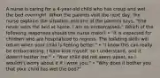 A nurse is caring for a 4-year-old child who has croup and wet the bed overnight. When the parents visit the next day, the nurse explains the situation and one of the parents says, "She never wets the bed at home. I am so embarrassed." Which of the following responses should the nurse make? • "It is expected for children who are hospitalized to regress. The toileting skills will return when your child is feeling better." • "I know this can really be embarrassing. I have kids myself, so I understand, and it doesn't bother me." • "Your child did not seem upset, so I wouldn't worry about it if I were you." • "Why does it bother you that your child has wet the bed?"