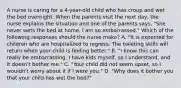 A nurse is caring for a 4-year-old child who has croup and wet the bed overnight. When the parents visit the next day, the nurse explains the situation and one of the parents says, "She never wets the bed at home. I am so embarrassed." Which of the following responses should the nurse make? A. "It is expected for children who are hospitalized to regress. The toileting skills will return when your child is feeling better." B. "I know this can really be embarrassing. I have kids myself, so I understand, and it doesn't bother me." C. "Your child did not seem upset, so I wouldn't worry about it if I were you." D. "Why does it bother you that your child has wet the bed?"