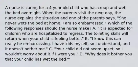 A nurse is caring for a 4-year-old child who has croup and wet the bed overnight. When the parents visit the next day, the nurse explains the situation and one of the parents says, "She never wets the bed at home. I am so embarrassed." Which of the following responses should the nurse make? A. "It is expected for children who are hospitalized to regress. The toileting skills will return when your child is feeling better." B. "I know this can really be embarrassing. I have kids myself, so I understand, and it doesn't bother me." C. "Your child did not seem upset, so I wouldn't worry about it if I were you." D. "Why does it bother you that your child has wet the bed?"