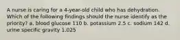 A nurse is caring for a 4-year-old child who has dehydration. Which of the following findings should the nurse identify as the priority? a. blood glucose 110 b. potassium 2.5 c. sodium 142 d. urine specific gravity 1.025