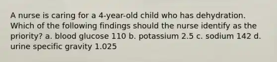 A nurse is caring for a 4-year-old child who has dehydration. Which of the following findings should the nurse identify as the priority? a. blood glucose 110 b. potassium 2.5 c. sodium 142 d. urine specific gravity 1.025