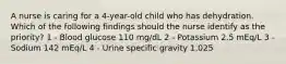 A nurse is caring for a 4-year-old child who has dehydration. Which of the following findings should the nurse identify as the priority? 1 - Blood glucose 110 mg/dL 2 - Potassium 2.5 mEq/L 3 - Sodium 142 mEq/L 4 - Urine specific gravity 1.025