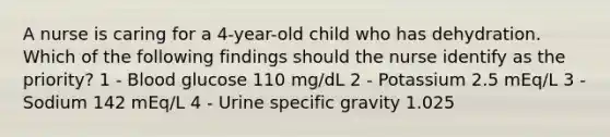 A nurse is caring for a 4-year-old child who has dehydration. Which of the following findings should the nurse identify as the priority? 1 - Blood glucose 110 mg/dL 2 - Potassium 2.5 mEq/L 3 - Sodium 142 mEq/L 4 - Urine specific gravity 1.025