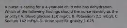 A nurse is caring for a 4-year-old child who has dehydration. Which of the following findings should the nurse identify as the priority? A. Blood glucose 110 mg/dL B. Potassium 2.5 mEq/L C. Sodium 142 mEq/L D. Urine specific gravity 1.025