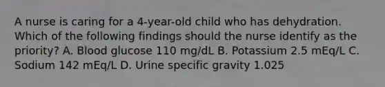 A nurse is caring for a 4-year-old child who has dehydration. Which of the following findings should the nurse identify as the priority? A. Blood glucose 110 mg/dL B. Potassium 2.5 mEq/L C. Sodium 142 mEq/L D. Urine specific gravity 1.025